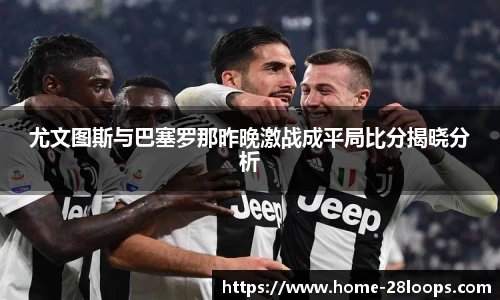 尤文图斯与巴塞罗那昨晚激战成平局比分揭晓分析